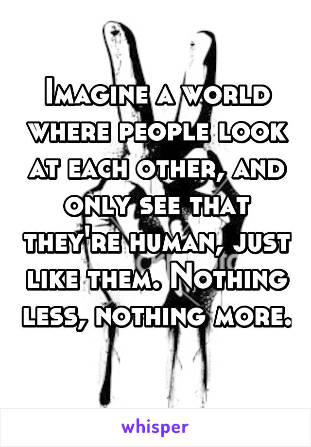 Imagine a world where people look at each other, and only see that they're human, just like them. Nothing less, nothing more. 
