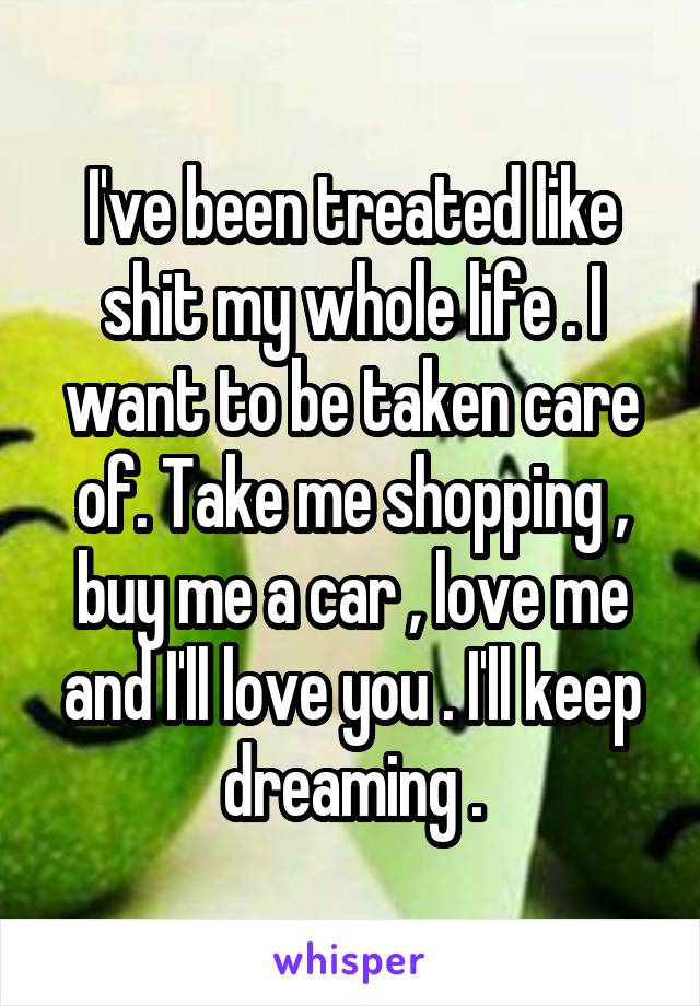 I've been treated like shit my whole life . I want to be taken care of. Take me shopping , buy me a car , love me and I'll love you . I'll keep dreaming .