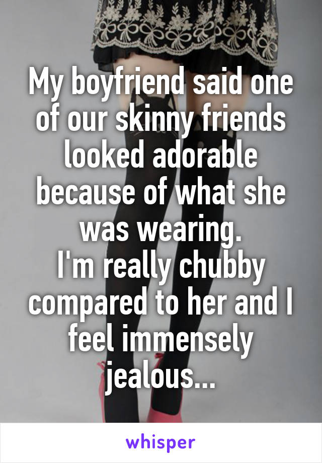 My boyfriend said one of our skinny friends looked adorable because of what she was wearing.
I'm really chubby compared to her and I feel immensely jealous...