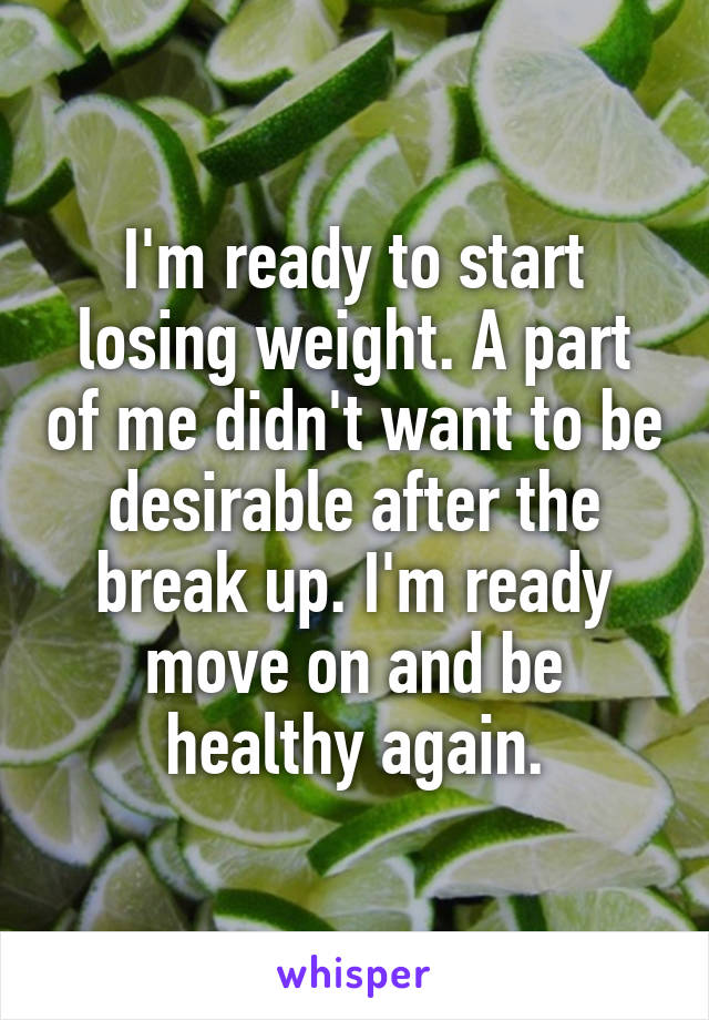 I'm ready to start losing weight. A part of me didn't want to be desirable after the break up. I'm ready move on and be healthy again.