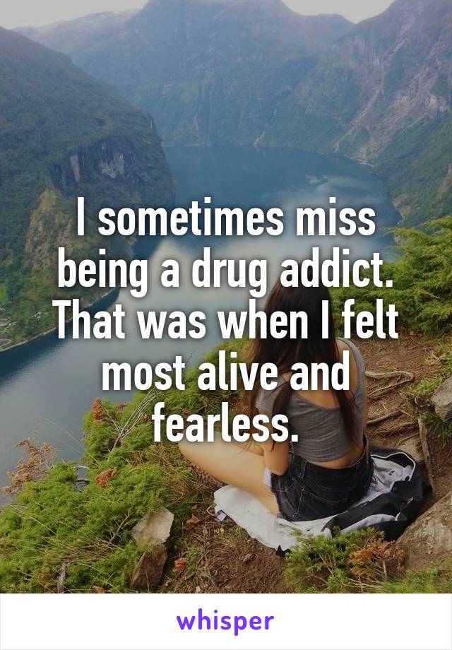 I sometimes miss being a drug addict. That was when I felt most alive and fearless.