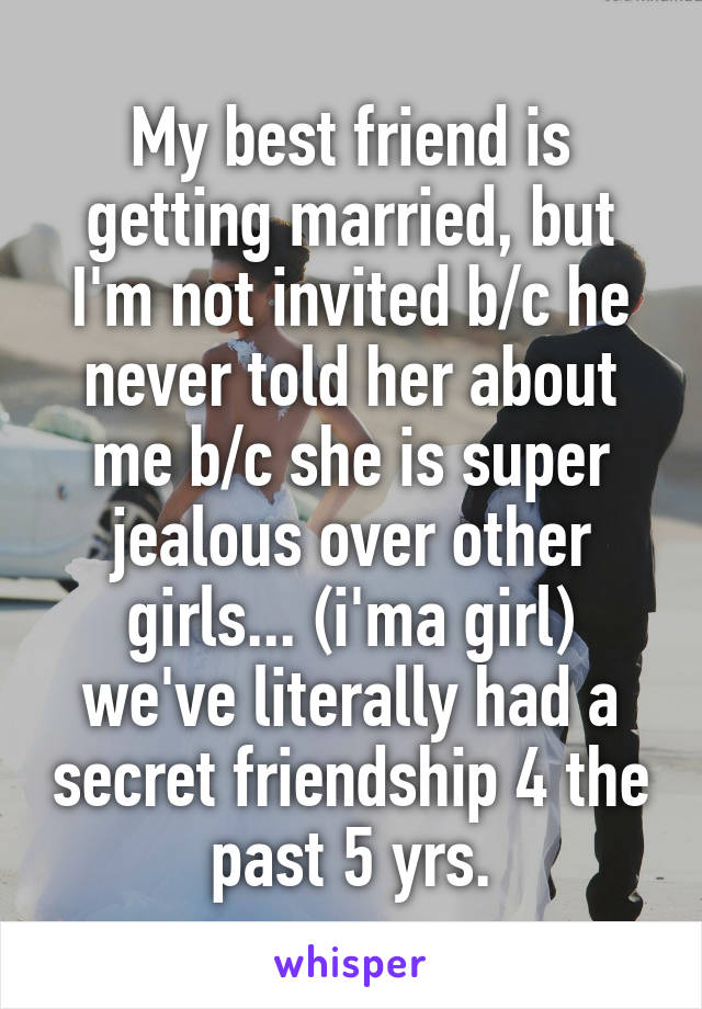 My best friend is getting married, but I'm not invited b/c he never told her about me b/c she is super jealous over other girls... (i'ma girl) we've literally had a secret friendship 4 the past 5 yrs.