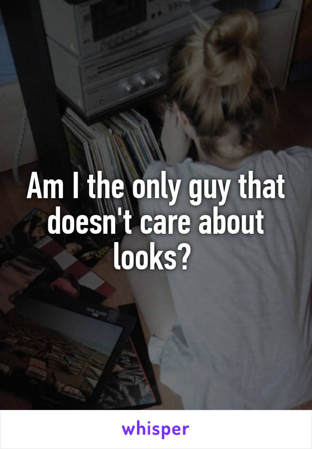 Am I the only guy that doesn't care about looks? 