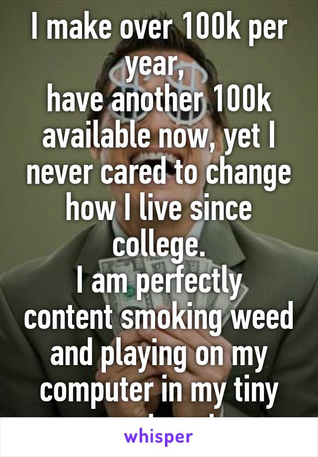 I make over 100k per year, 
have another 100k available now, yet I never cared to change how I live since college.
I am perfectly content smoking weed and playing on my computer in my tiny apartment.
