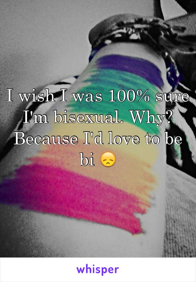 I wish I was 100% sure I'm bisexual. Why? Because I'd love to be bi 😞