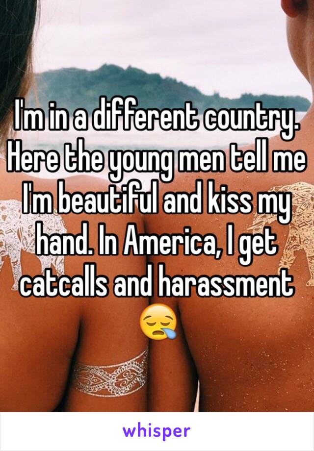I'm in a different country. Here the young men tell me I'm beautiful and kiss my hand. In America, I get catcalls and harassment 😪