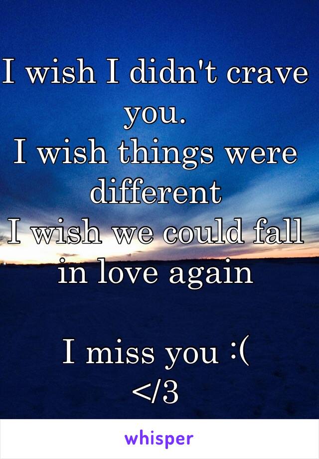 I wish I didn't crave you. 
I wish things were different
I wish we could fall in love again

I miss you :( 
</3