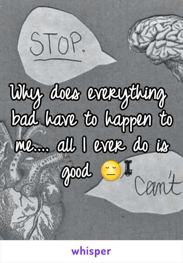 Why does everything bad have to happen to me.... all I ever do is good 😔