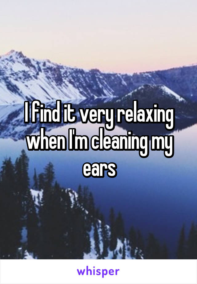 I find it very relaxing when I'm cleaning my ears