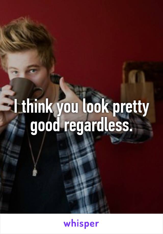 I think you look pretty good regardless.