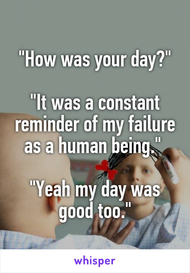 "How was your day?"

"It was a constant reminder of my failure as a human being." 

"Yeah my day was good too."