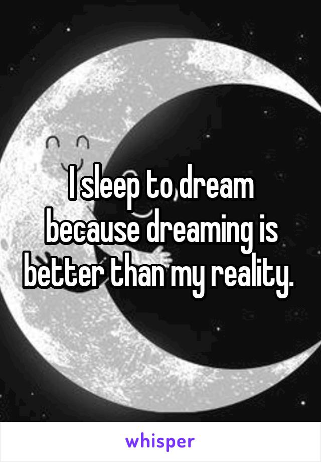 I sleep to dream because dreaming is better than my reality. 