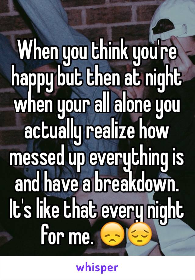 When you think you're happy but then at night when your all alone you actually realize how messed up everything is and have a breakdown. It's like that every night for me. 😞😔