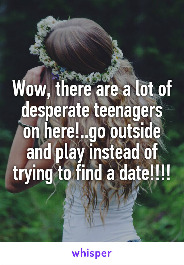 Wow, there are a lot of desperate teenagers on here!..go outside and play instead of trying to find a date!!!!