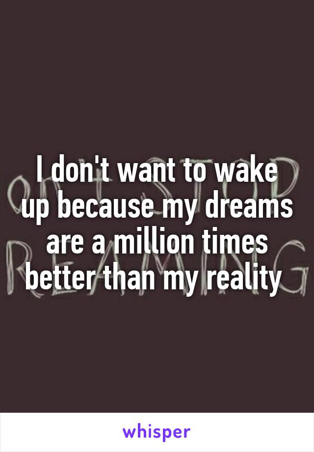 I don't want to wake up because my dreams are a million times better than my reality 