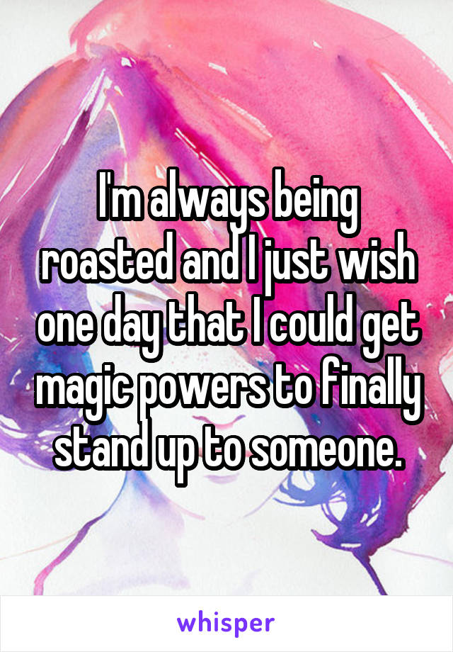 I'm always being roasted and I just wish one day that I could get magic powers to finally stand up to someone.