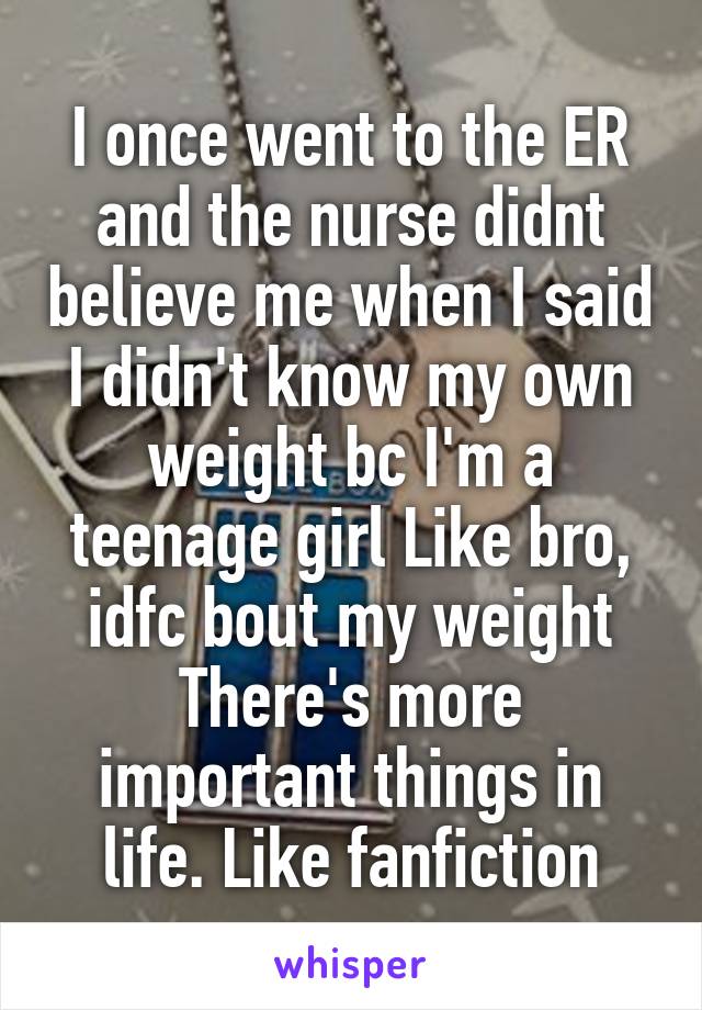 I once went to the ER and the nurse didnt believe me when I said I didn't know my own weight bc I'm a teenage girl Like bro, idfc bout my weight There's more important things in life. Like fanfiction