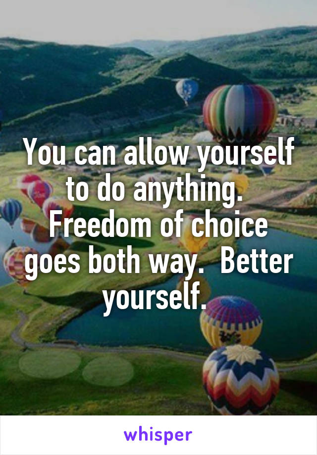 You can allow yourself to do anything.  Freedom of choice goes both way.  Better yourself. 