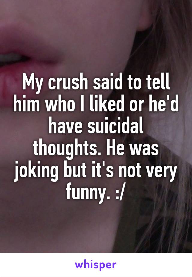 My crush said to tell him who I liked or he'd have suicidal thoughts. He was joking but it's not very funny. :/