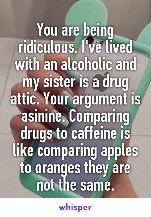 You are being ridiculous. I've lived with an alcoholic and my sister is a drug attic. Your argument is asinine. Comparing drugs to caffeine is like comparing apples to oranges they are not the same.