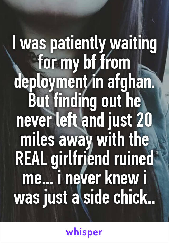 I was patiently waiting for my bf from deployment in afghan. But finding out he never left and just 20 miles away with the REAL girlfriend ruined me... i never knew i was just a side chick..