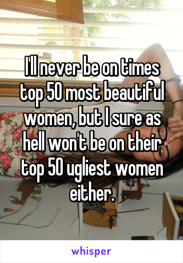 I'll never be on times top 50 most beautiful women, but I sure as hell won't be on their top 50 ugliest women either.