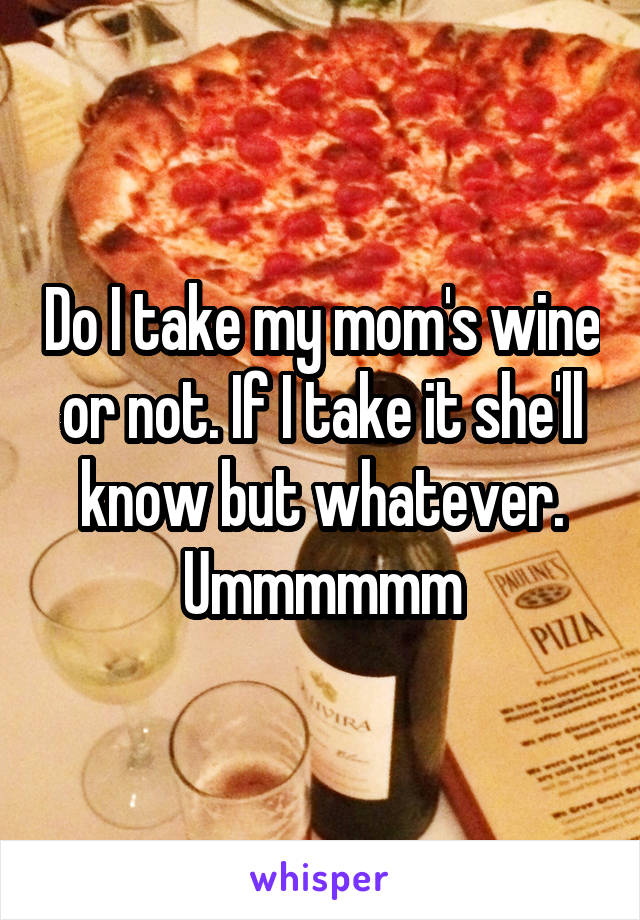 Do I take my mom's wine or not. If I take it she'll know but whatever. Ummmmmm