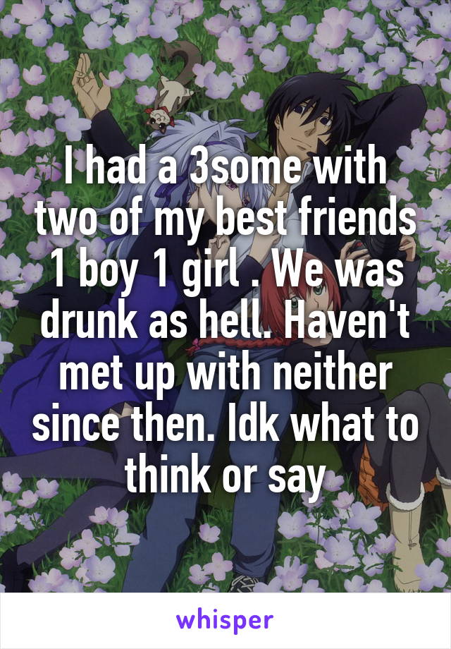 I had a 3some with two of my best friends 1 boy 1 girl . We was drunk as hell. Haven't met up with neither since then. Idk what to think or say