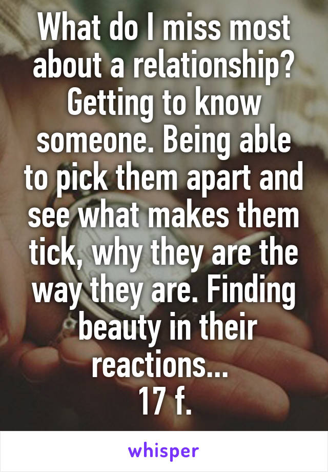What do I miss most about a relationship? Getting to know someone. Being able to pick them apart and see what makes them tick, why they are the way they are. Finding
 beauty in their reactions... 
17 f.

