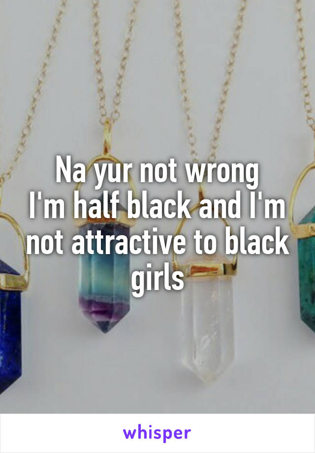 Na yur not wrong
I'm half black and I'm not attractive to black girls
