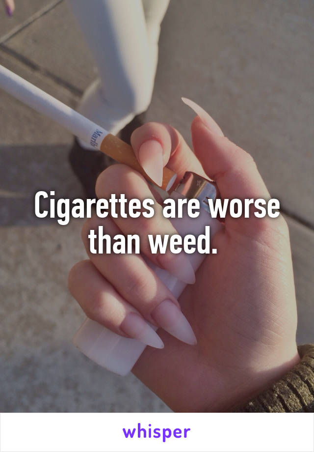 Cigarettes are worse than weed. 