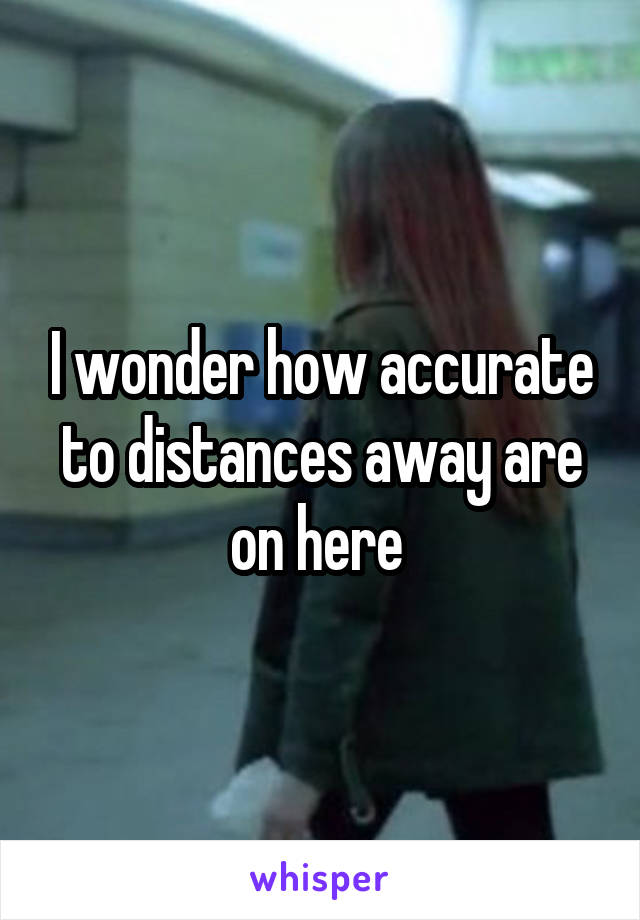 I wonder how accurate to distances away are on here 