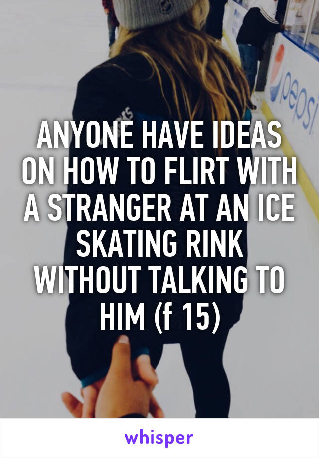 ANYONE HAVE IDEAS ON HOW TO FLIRT WITH A STRANGER AT AN ICE SKATING RINK WITHOUT TALKING TO HIM (f 15)