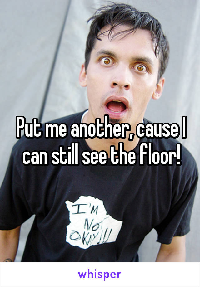 Put me another, cause I can still see the floor!