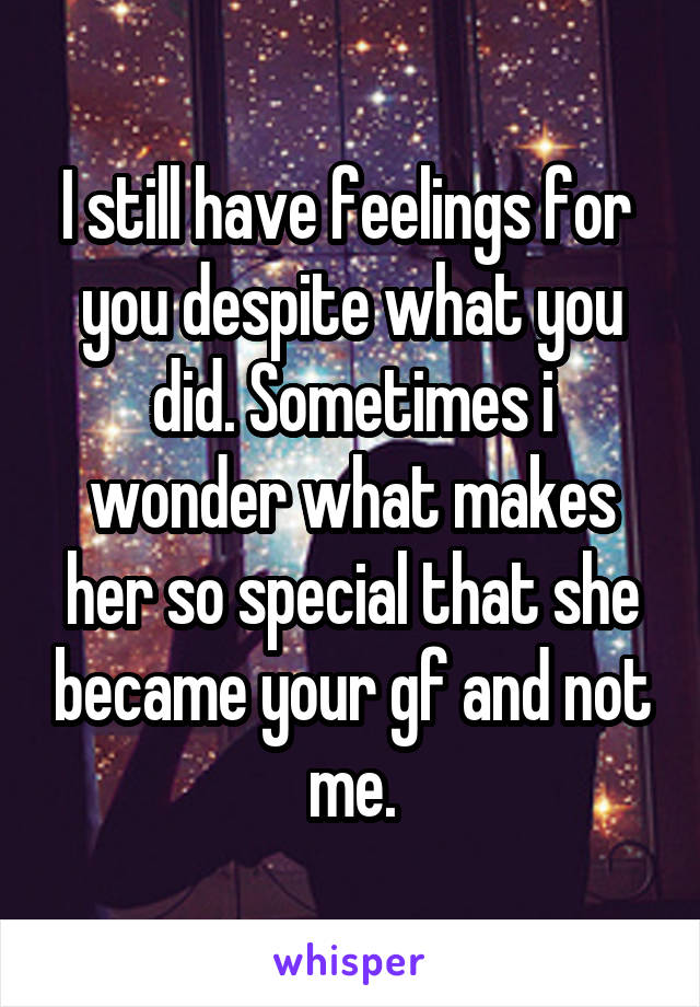 I still have feelings for  you despite what you did. Sometimes i wonder what makes her so special that she became your gf and not me.