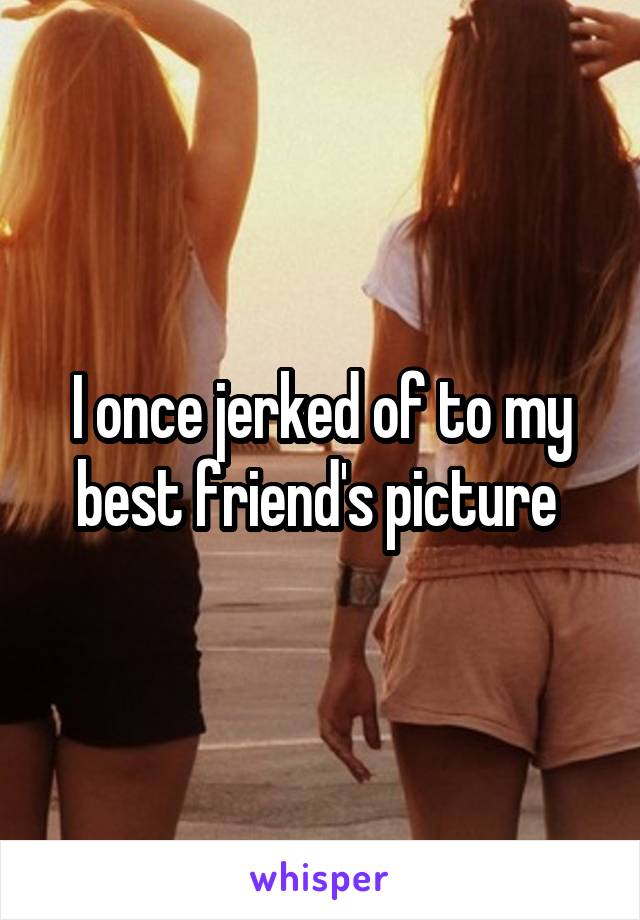 I once jerked of to my best friend's picture 