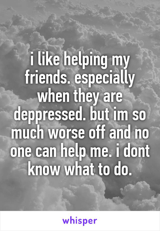 i like helping my friends. especially when they are deppressed. but im so much worse off and no one can help me. i dont know what to do.