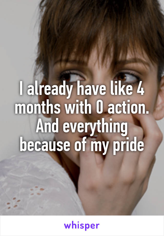 I already have like 4 months with 0 action. And everything because of my pride