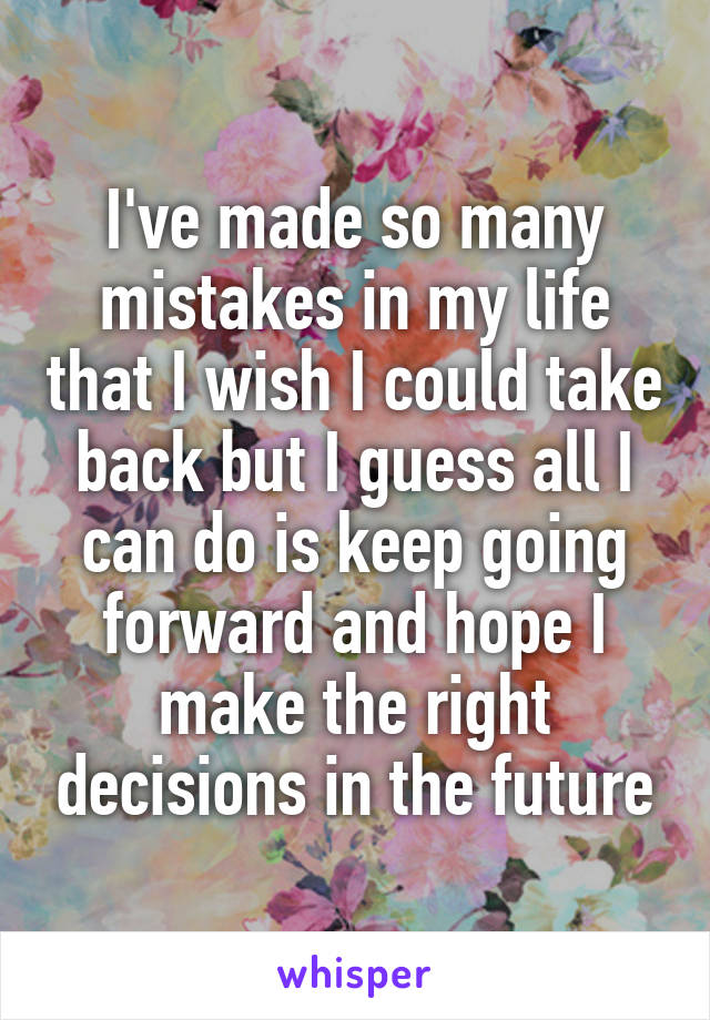 I've made so many mistakes in my life that I wish I could take back but I guess all I can do is keep going forward and hope I make the right decisions in the future