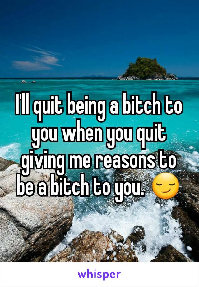 I'll quit being a bitch to you when you quit giving me reasons to be a bitch to you. 😏