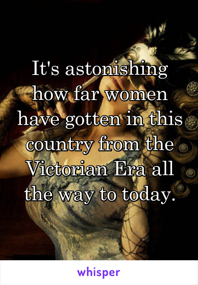 It's astonishing how far women have gotten in this country from the Victorian Era all the way to today.
