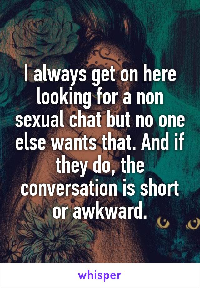 I always get on here looking for a non sexual chat but no one else wants that. And if they do, the conversation is short or awkward.