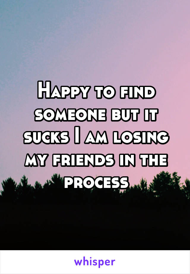 Happy to find someone but it sucks I am losing my friends in the process