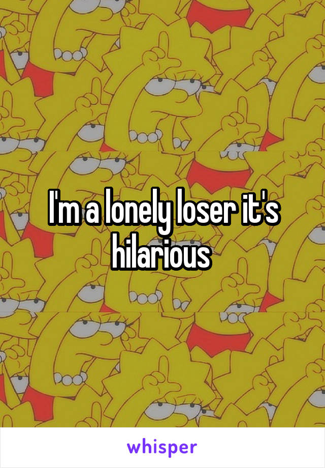 I'm a lonely loser it's hilarious 