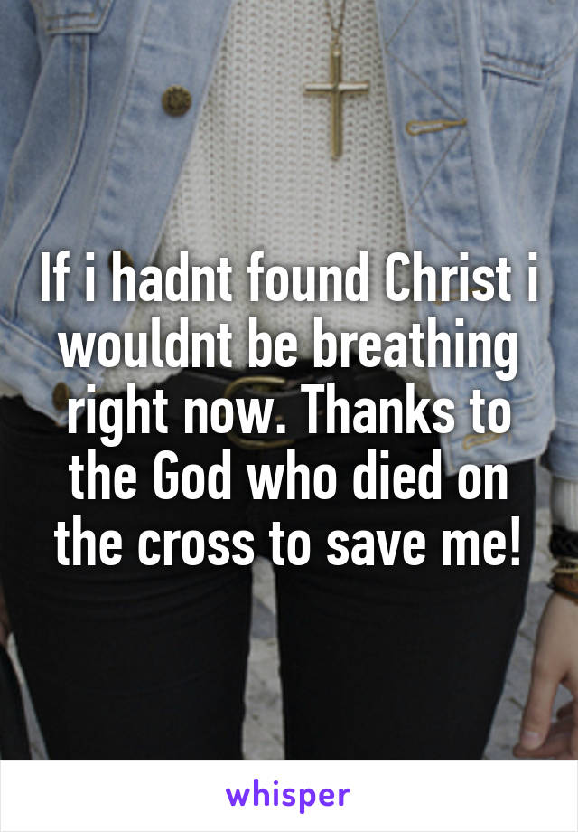 If i hadnt found Christ i wouldnt be breathing right now. Thanks to the God who died on the cross to save me!