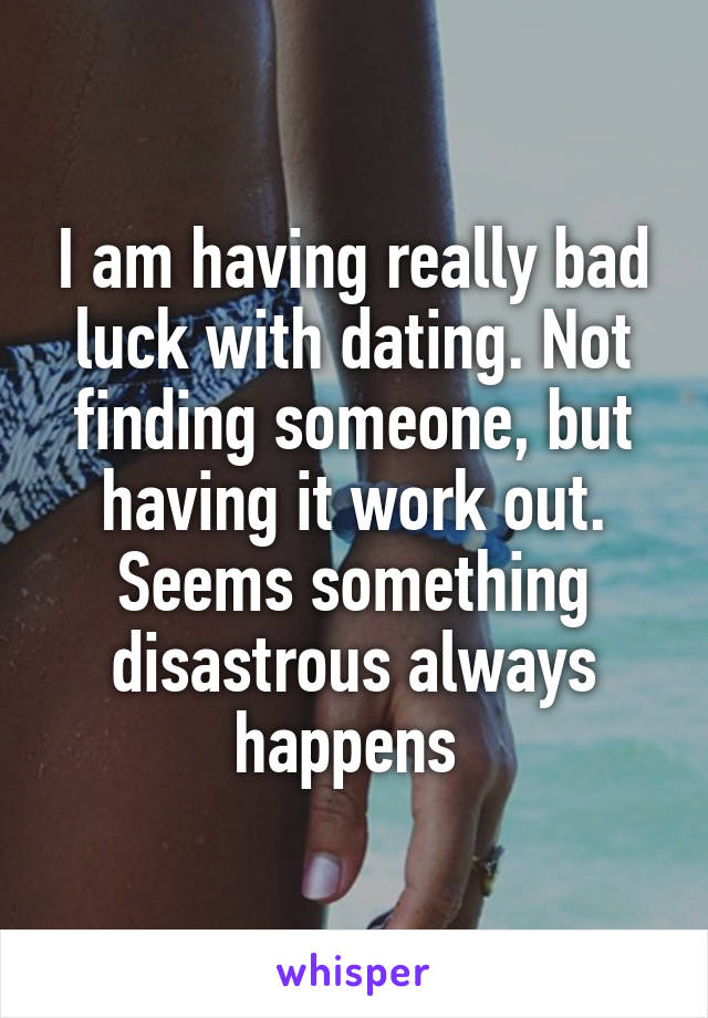 I am having really bad luck with dating. Not finding someone, but having it work out. Seems something disastrous always happens 