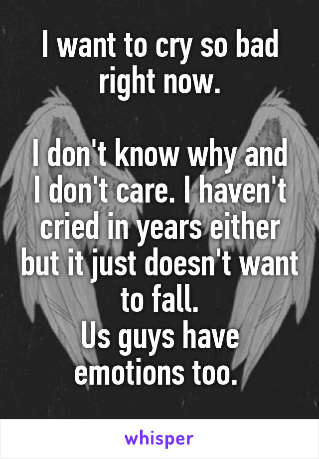 I want to cry so bad right now.

I don't know why and I don't care. I haven't cried in years either but it just doesn't want to fall.
Us guys have emotions too. 

