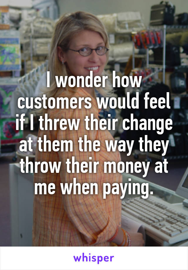 I wonder how customers would feel if I threw their change at them the way they throw their money at me when paying.