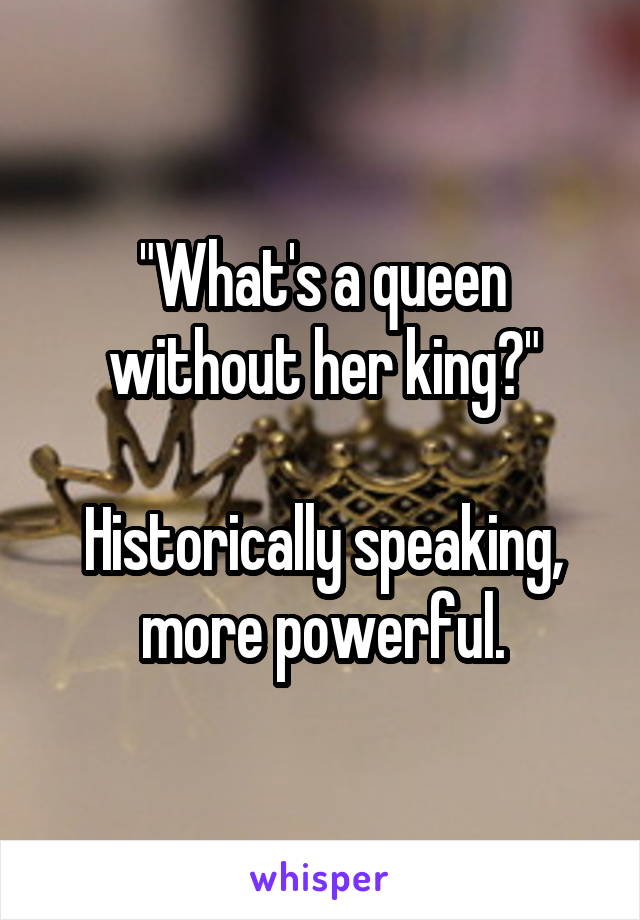 "What's a queen without her king?"

Historically speaking, more powerful.
