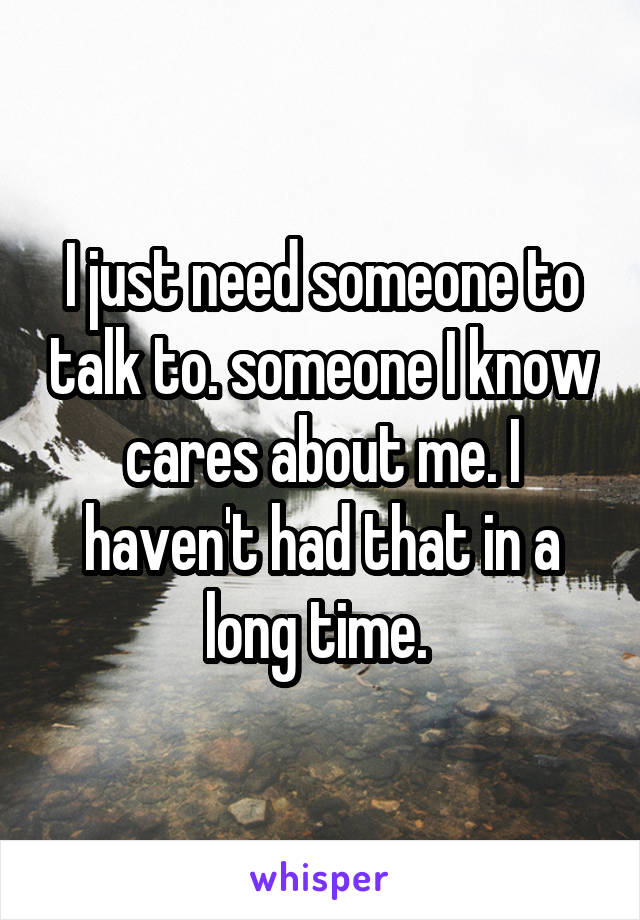 I just need someone to talk to. someone I know cares about me. I haven't had that in a long time. 
